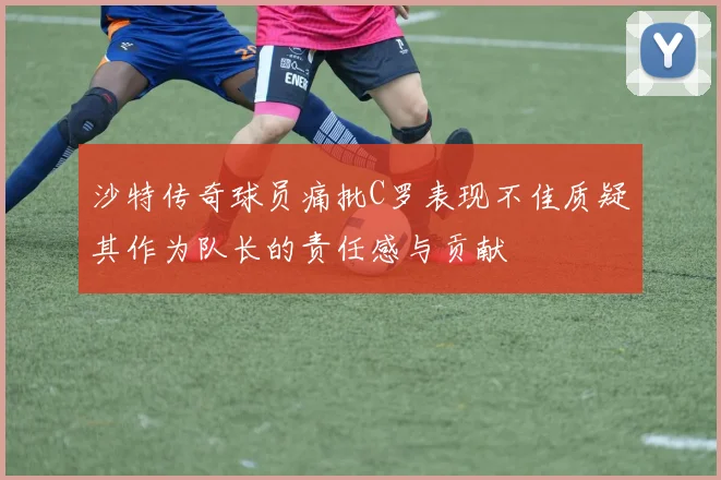 沙特传奇球员痛批C罗表现不佳质疑其作为队长的责任感与贡献
