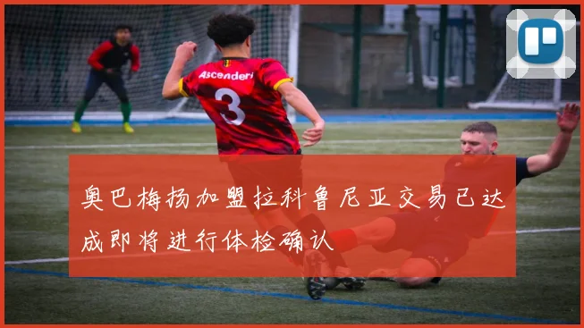 奥巴梅扬加盟拉科鲁尼亚交易已达成即将进行体检确认