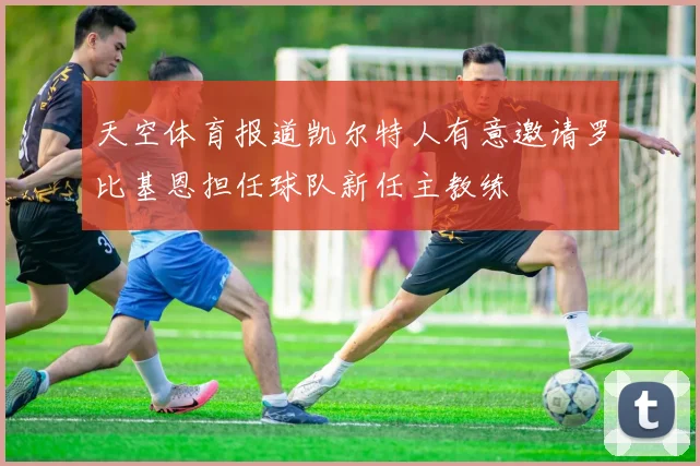 天空体育报道凯尔特人有意邀请罗比基恩担任球队新任主教练