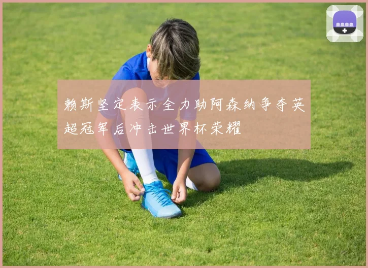赖斯坚定表示全力助阿森纳争夺英超冠军后冲击世界杯荣耀