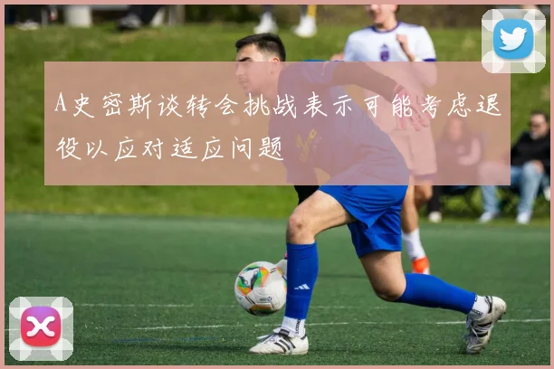 A史密斯谈转会挑战表示可能考虑退役以应对适应问题