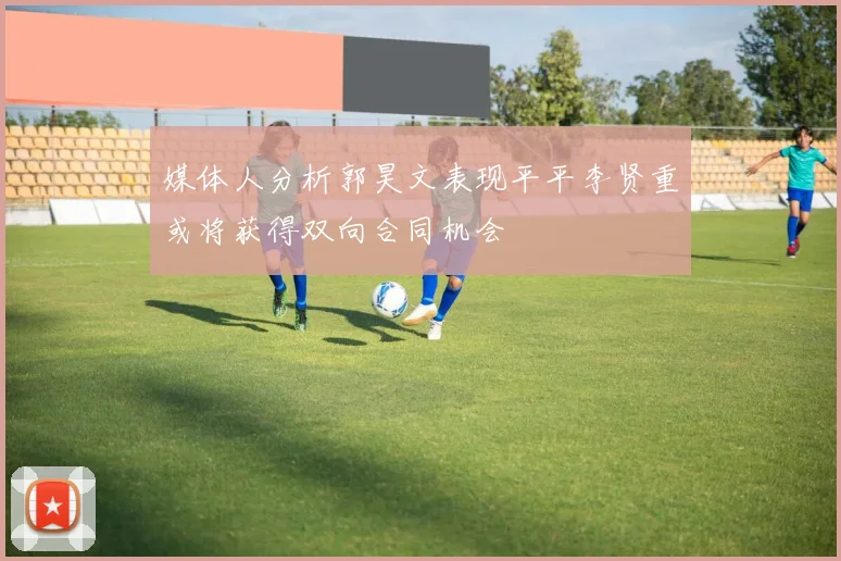 媒体人分析郭昊文表现平平李贤重或将获得双向合同机会