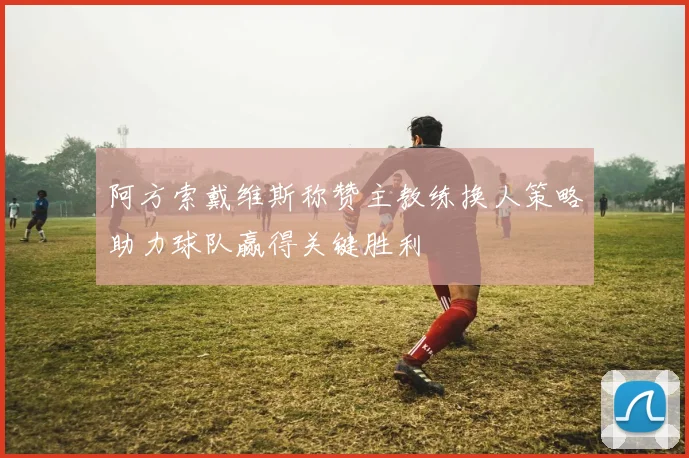 阿方索戴维斯称赞主教练换人策略助力球队赢得关键胜利