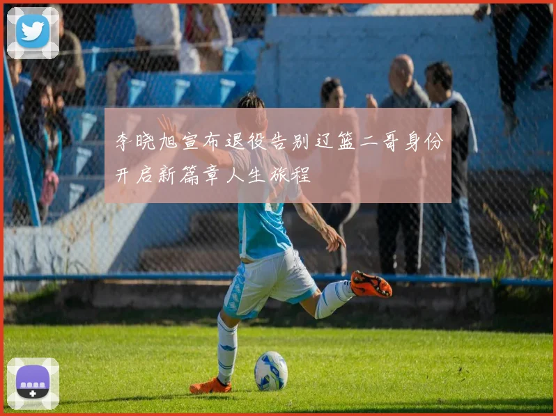 李晓旭宣布退役告别辽篮二哥身份开启新篇章人生旅程
