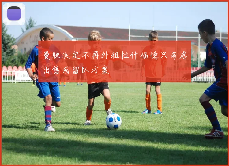 曼联决定不再外租拉什福德只考虑出售或留队方案