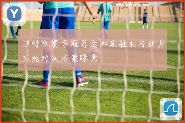 沙特联赛争冠悬念加剧胜利与新月末轮对决方案曝光