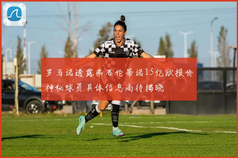 罗马诺透露弗洛伦蒂诺15亿欧报价神秘球员具体信息尚待揭晓
