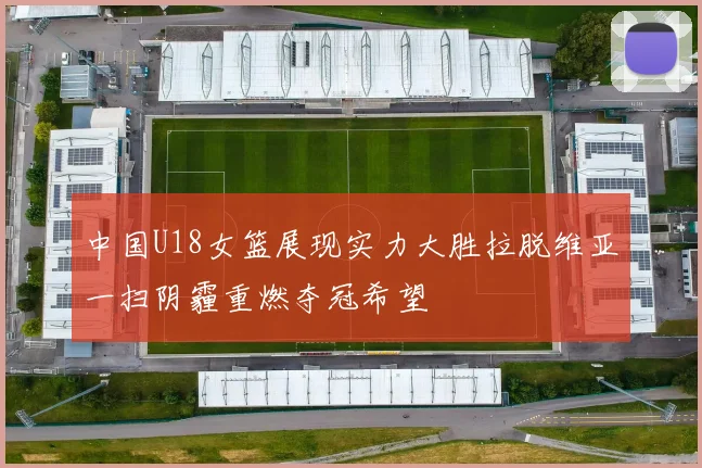 中国U18女篮展现实力大胜拉脱维亚一扫阴霾重燃夺冠希望