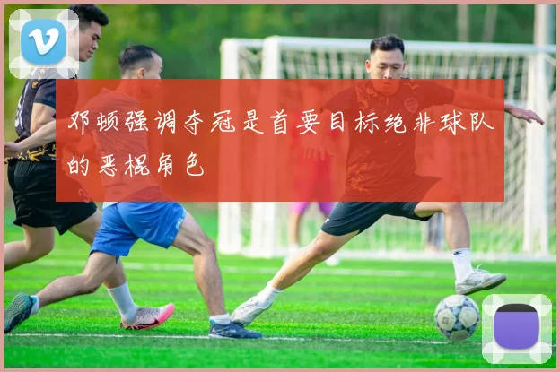 邓顿强调夺冠是首要目标绝非球队的恶棍角色
