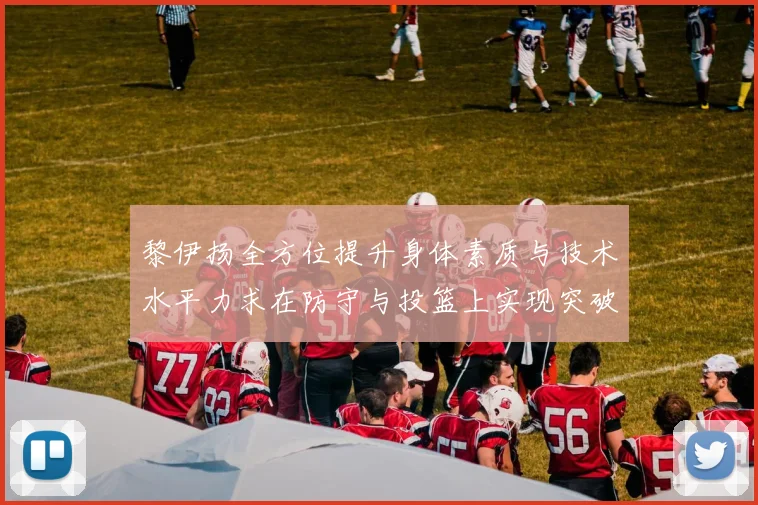 黎伊扬全方位提升身体素质与技术水平力求在防守与投篮上实现突破