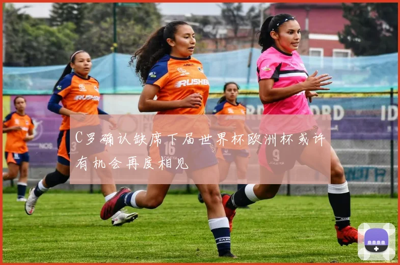 C罗确认缺席下届世界杯欧洲杯或许有机会再度相见