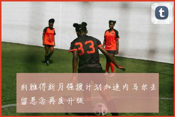 利雅得新月强援计划加速内马尔去留悬念再度升级