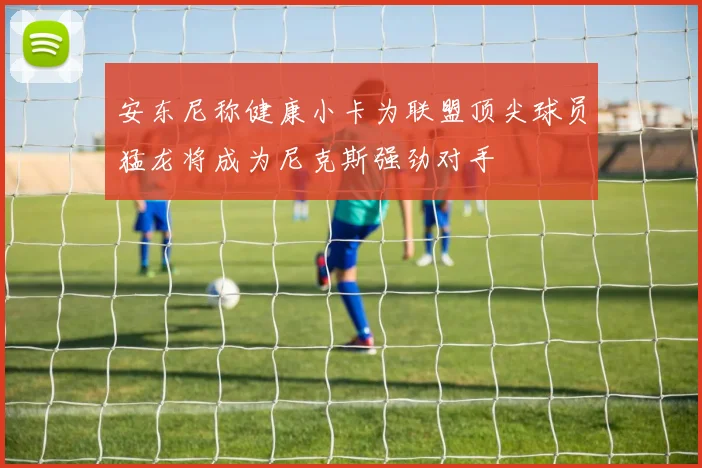 安东尼称健康小卡为联盟顶尖球员猛龙将成为尼克斯强劲对手