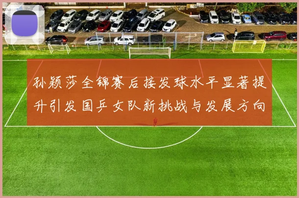 孙颖莎全锦赛后接发球水平显著提升引发国乒女队新挑战与发展方向探讨