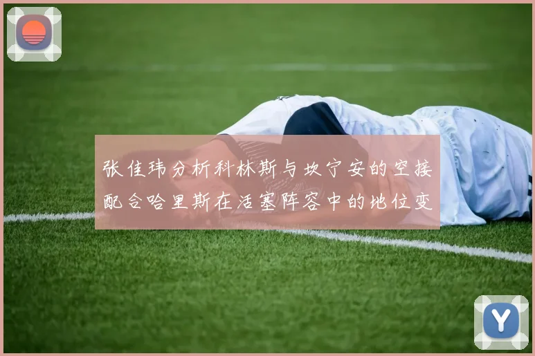 张佳玮分析科林斯与坎宁安的空接配合哈里斯在活塞阵容中的地位变化