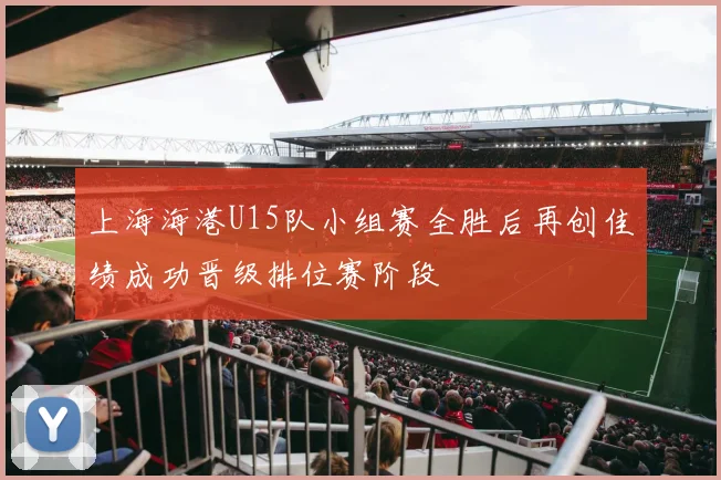 上海海港U15队小组赛全胜后再创佳绩成功晋级排位赛阶段