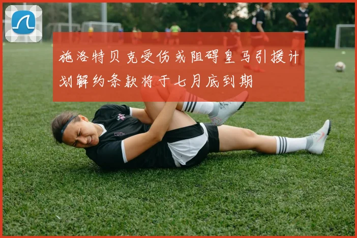 施洛特贝克受伤或阻碍皇马引援计划解约条款将于七月底到期