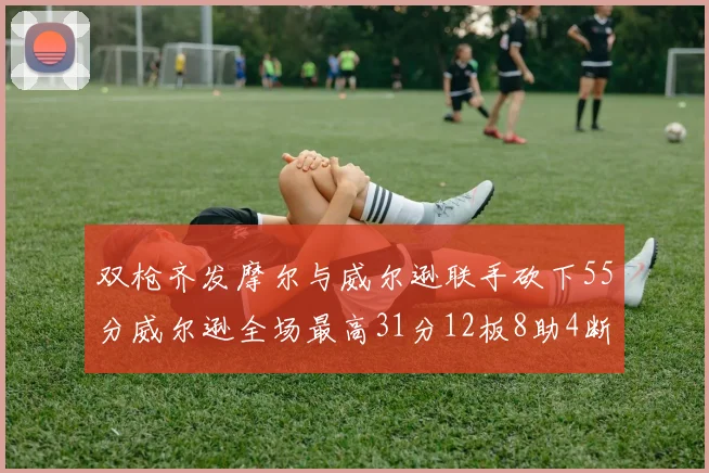 双枪齐发摩尔与威尔逊联手砍下55分威尔逊全场最高31分12板8助4断2帽表现惊艳