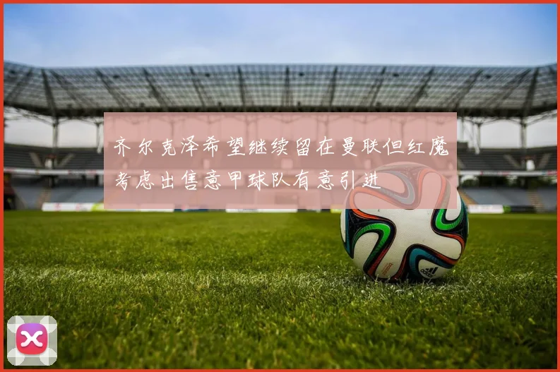 齐尔克泽希望继续留在曼联但红魔考虑出售意甲球队有意引进