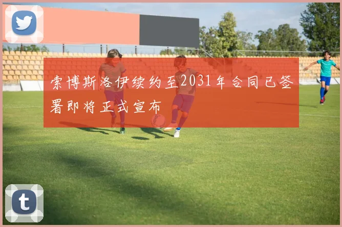 索博斯洛伊续约至2031年合同已签署即将正式宣布
