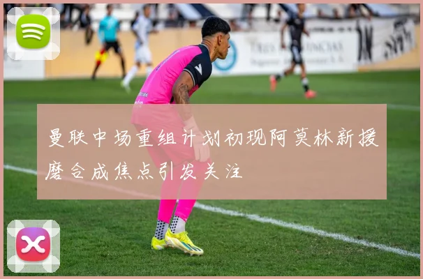 曼联中场重组计划初现阿莫林新援磨合成焦点引发关注