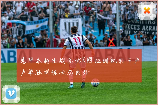 意甲本轮出战无忧K图拉姆凯利卡卢卢单独训练状态良好